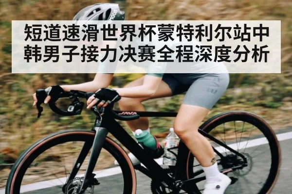 短道速滑世界杯蒙特利尔站中韩男子接力决赛全程深度分析